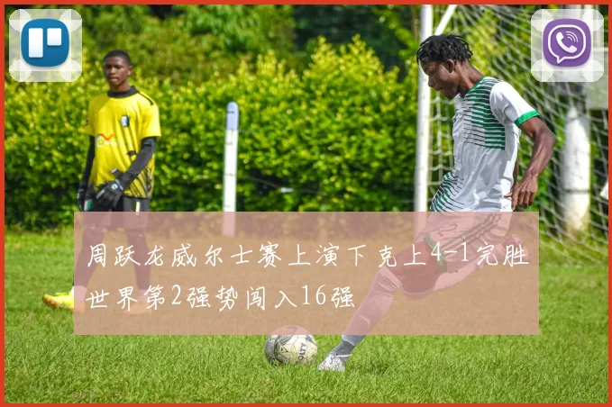 周跃龙威尔士赛上演下克上4-1完胜世界第2强势闯入16强