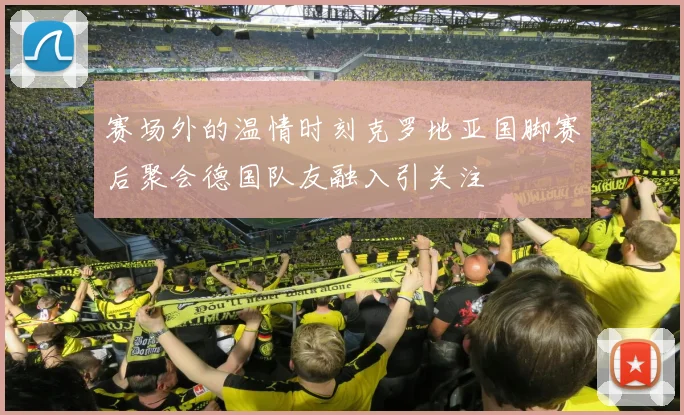 赛场外的温情时刻克罗地亚国脚赛后聚会德国队友融入引关注