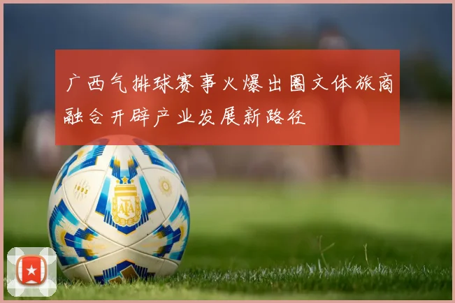 广西气排球赛事火爆出圈文体旅商融合开辟产业发展新路径