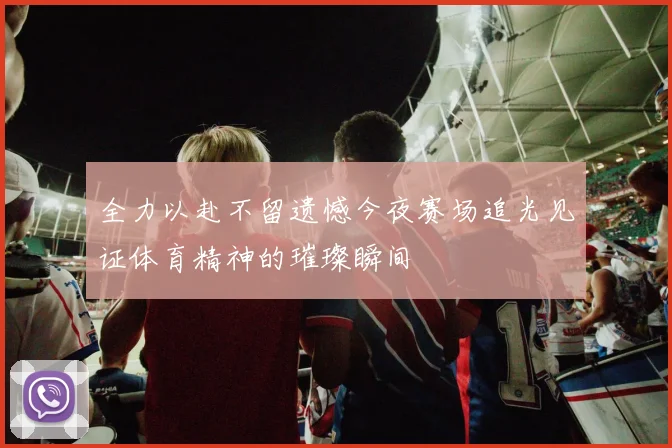 全力以赴不留遗憾今夜赛场追光见证体育精神的璀璨瞬间