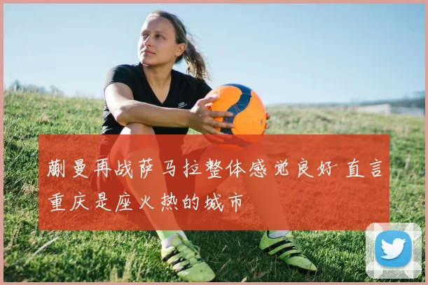 蒯曼再战萨马拉整体感觉良好 直言重庆是座火热的城市