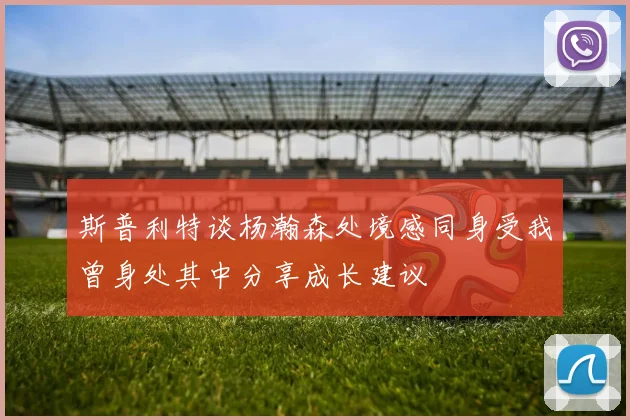 斯普利特谈杨瀚森处境感同身受我曾身处其中分享成长建议