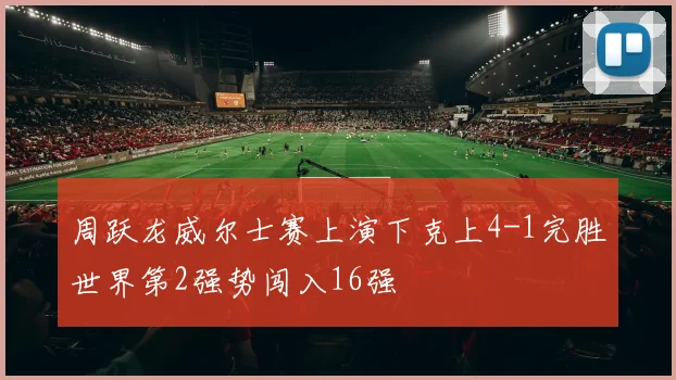 周跃龙威尔士赛上演下克上4-1完胜世界第2强势闯入16强