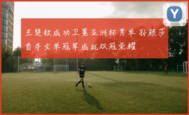 王楚钦成功卫冕亚洲杯男单 孙颖莎首夺女单冠军成就双冠荣耀