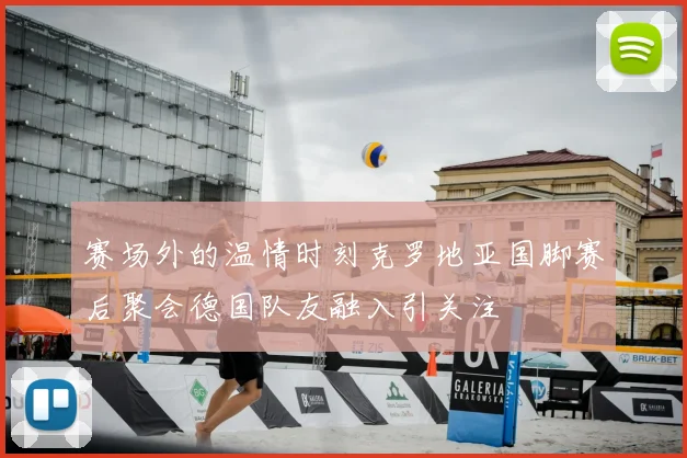 赛场外的温情时刻克罗地亚国脚赛后聚会德国队友融入引关注