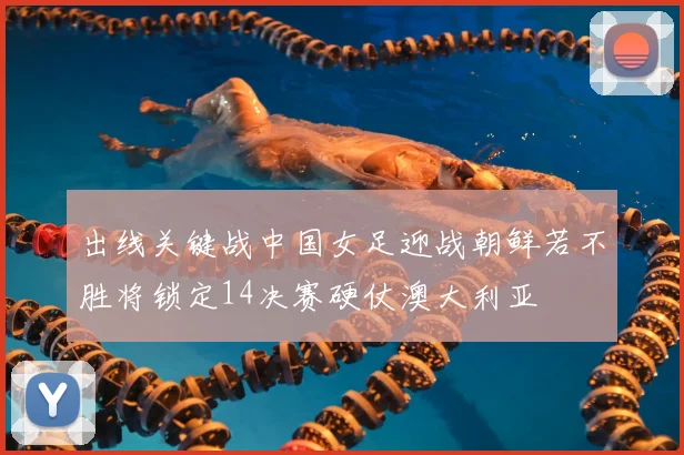 出线关键战中国女足迎战朝鲜若不胜将锁定14决赛硬仗澳大利亚