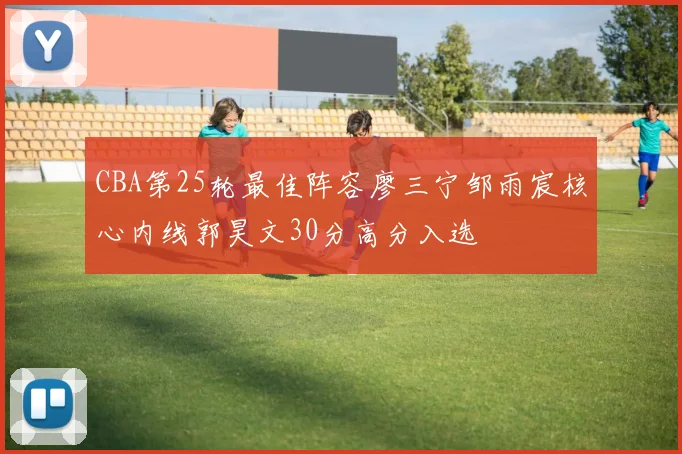 CBA第25轮最佳阵容廖三宁邹雨宸核心内线郭昊文30分高分入选