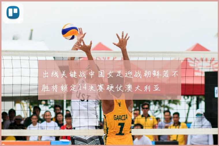 出线关键战中国女足迎战朝鲜若不胜将锁定14决赛硬仗澳大利亚