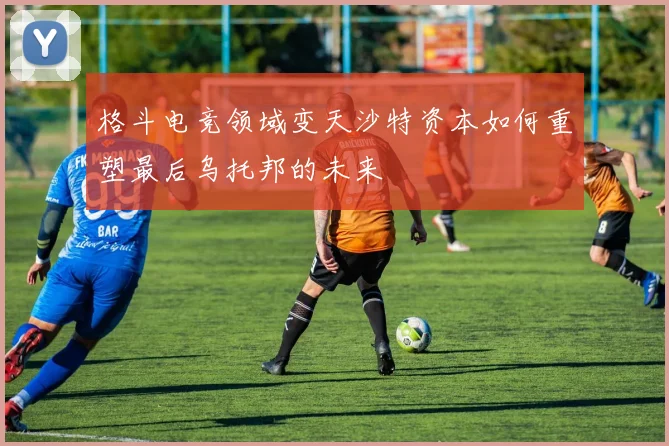 格斗电竞领域变天沙特资本如何重塑最后乌托邦的未来