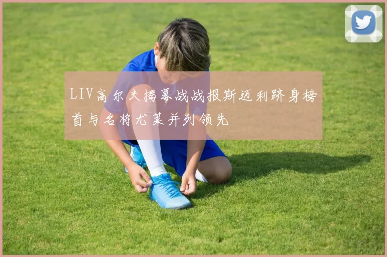 LIV高尔夫揭幕战战报斯迈利跻身榜首与名将尤莱并列领先