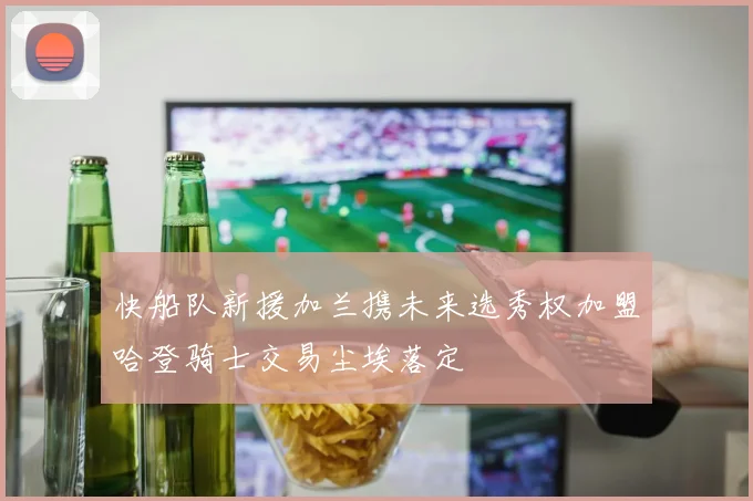 快船队新援加兰携未来选秀权加盟哈登骑士交易尘埃落定