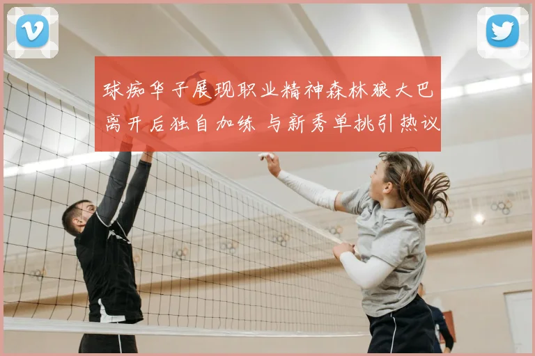 球痴华子展现职业精神森林狼大巴离开后独自加练 与新秀单挑引热议