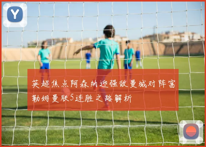 英超焦点阿森纳迎强敌曼城对阵富勒姆曼联5连胜之路解析