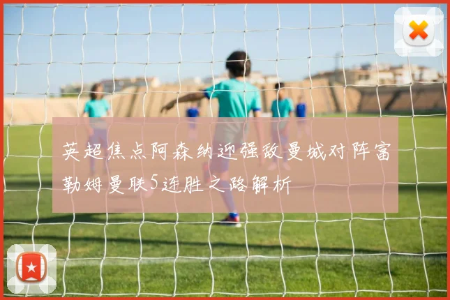 英超焦点阿森纳迎强敌曼城对阵富勒姆曼联5连胜之路解析