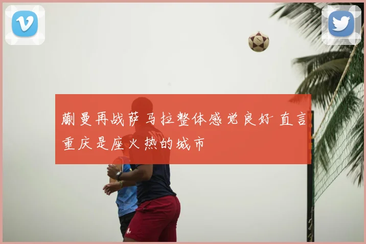 蒯曼再战萨马拉整体感觉良好 直言重庆是座火热的城市